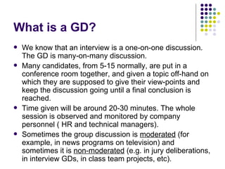 What is a GD? We know that an interview is a one-on-one discussion. The GD is many-on-many discussion.  Many candidates, from 5-15 normally, are put in a conference room together, and given a topic off-hand on which they are supposed to give their view-points and keep the discussion going until a final conclusion is reached.  Time given will be around 20-30 minutes. The whole session is observed and monitored by company personnel ( HR and technical managers).  Sometimes the group discussion is  moderated  (for example, in news programs on television) and sometimes it is  non-moderated  (e.g. in jury deliberations, in interview GDs, in class team projects, etc).  