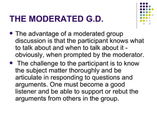 THE MODERATED G.D. The advantage of a moderated group discussion is that the participant knows what to talk about and when to talk about it - obviously, when prompted by the moderator. The challenge to the participant is to know the subject matter thoroughly and be articulate in responding to questions and arguments. One must become a good listener and be able to support or rebut the arguments from others in the group.  