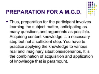 PREPARATION FOR A M.G.D. Thus, preparation for the participant involves learning the subject matter, anticipating as many questions and arguments as possible. Acquiring content knowledge is a necessary step but not a sufficient step. You have to practice applying the knowledge to various real and imaginary situations/scenarios. It is the combination of acquisition and application of knowledge that is paramount.  