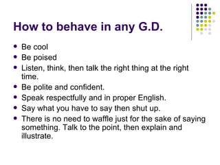 How to behave in any G.D. Be cool Be poised Listen, think, then talk the right thing at the right time. Be polite and confident. Speak respectfully and in proper English. Say what you have to say then shut up. There is no need to waffle just for the sake of saying something. Talk to the point, then explain and illustrate. 