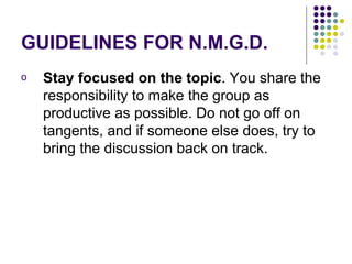 GUIDELINES FOR N.M.G.D. Stay focused on the topic . You share the responsibility to make the group as productive as possible. Do not go off on tangents, and if someone else does, try to bring the discussion back on track.  