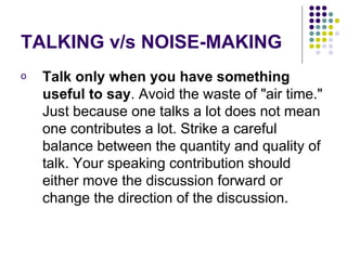 TALKING v/s NOISE-MAKING Talk only when you have something useful to say . Avoid the waste of "air time." Just because one talks a lot does not mean one contributes a lot. Strike a careful balance between the quantity and quality of talk. Your speaking contribution should either move the discussion forward or change the direction of the discussion. 