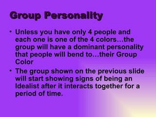 Group Personality Unless you have only 4 people and each one is one of the 4 colors…the group will have a dominant personality that people will bend to…their Group Color The group shown on the previous slide will start showing signs of being an Idealist after it interacts together for a period of time. 