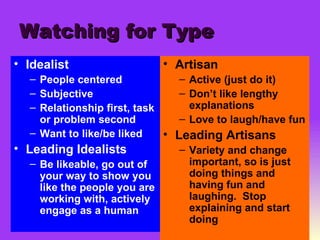 Watching for Type Idealist People centered Subjective Relationship first, task or problem second Want to like/be liked Leading Idealists Be likeable, go out of your way to show you like the people you are working with, actively engage as a human Artisan Active (just do it) Don’t like lengthy explanations Love to laugh/have fun Leading Artisans Variety and change important, so is just doing things and having fun and laughing.  Stop explaining and start doing 