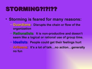 STORMING?!?!?? Storming is feared for many reasons: Guardians :  Disrupts the chain or flow of the organization Rationalists :  It is non-productive and doesn’t seem like a logical or rational use of group time. Idealists :  People could get their feelings hurt Artisans :   It’s a lot of talk…no action…generally no fun 