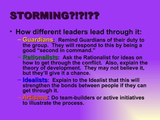STORMING?!?!?? How different leaders lead through it: Guardians :  Remind Guardians of their duty to the group.  They will respond to this by being a good “second in command.” Rationalists :  Ask the Rationalist for ideas on how to get through the conflict.  Also, explain the theory of development.  They may not believe it, but they’ll give it a chance. Idealists :  Explain to the Idealist that this will strengthen the bonds between people if they can get through it. Artisans :  Do team-builders or active initiatives to illustrate the process. 
