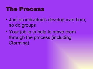 The Process Just as individuals develop over time, so do groups Your job is to help to move them through the process (including Storming) 
