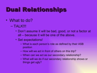 Dual Relationships What to do? TALK!!! Don’t assume it will be bad, good, or not a factor at all – because it will be one of the above. Set expectations! What is each person’s role as defined by their ASB position How will we act in front of others on this trip? When can we act as our secondary relationship? What will we do if our secondary relationship shows or things get ugly? 