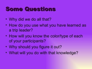 Some Questions Why did we do all that? How do you use what you have learned as a trip leader? How will you know the color/type of each of your participants? Why should you figure it out? What will you do with that knowledge? 