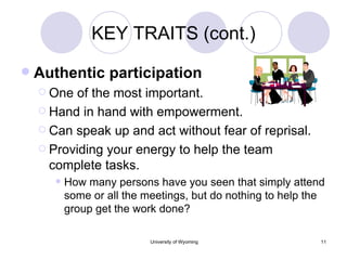 KEY TRAITS (cont.) Authentic participation One of the most important. Hand in hand with empowerment. Can speak up and act without fear of reprisal. Providing your energy to help the team complete tasks. How many persons have you seen that simply attend some or all the meetings, but do nothing to help the group get the work done? 