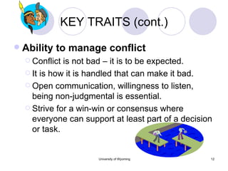 KEY TRAITS (cont.) Ability to manage conflict Conflict is not bad – it is to be expected. It is how it is handled that can make it bad. Open communication, willingness to listen, being non-judgmental is essential. Strive for a win-win or consensus where everyone can support at least part of a decision or task. 