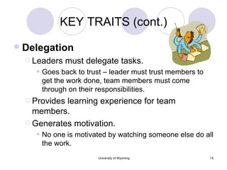 KEY TRAITS (cont.) Delegation Leaders must delegate tasks. Goes back to trust – leader must trust members to get the work done, team members must come through on their responsibilities. Provides learning experience for team members. Generates motivation. No one is motivated by watching someone else do all the work. 