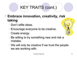 KEY TRAITS (cont.) Embrace innovation, creativity, risk taking Don’t stifle ideas. Encourage everyone to be creative. Create energy. Be willing to try something new and risk a mistake. We will only be creative if we trust the people we are working with. 