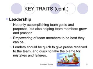 KEY TRAITS (cont.) Leadership Not only accomplishing team goals and purposes, but also helping team members grow and prosper. Empowering of team members to be best they can be. Leaders should be quick to give praise received to the team, and quick to take the blame for mistakes and failures. 
