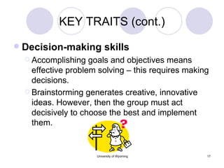 KEY TRAITS (cont.) Decision-making skills Accomplishing goals and objectives means effective problem solving – this requires making decisions. Brainstorming generates creative, innovative ideas. However, then the group must act decisively to choose the best and implement them. 
