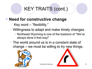 KEY TRAITS (cont.) Need for constructive change Key word – “flexibility.” Willingness to adapt and make timely changes. Northeast Wyoming is one of the bastions of “We’ve always done it that way!” The world around us is in a constant state of change – we must be willing to try new things. 