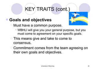 KEY TRAITS (cont.) Goals and objectives Must have a common purpose. WBHLI will give you your general purpose, but you must come to agreement on your specific goals. This means give and take to come to consensus. Commitment comes from the team agreeing on their own goals and objectives. 