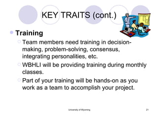 KEY TRAITS (cont.) Training Team members need training in decision-making, problem-solving, consensus, integrating personalities, etc. WBHLI will be providing training during monthly classes. Part of your training will be hands-on as you work as a team to accomplish your project. 