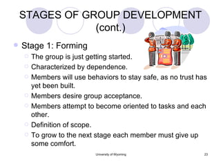 STAGES OF GROUP DEVELOPMENT (cont.) Stage 1: Forming The group is just getting started. Characterized by dependence. Members will use behaviors to stay safe, as no trust has yet been built. Members desire group acceptance. Members attempt to become oriented to tasks and each other. Definition of scope. To grow to the next stage each member must give up some comfort. 