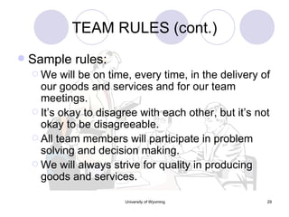 TEAM RULES (cont.) Sample rules: We will be on time, every time, in the delivery of our goods and services and for our team meetings. It’s okay to disagree with each other, but it’s not okay to be disagreeable. All team members will participate in problem solving and decision making. We will always strive for quality in producing goods and services. 