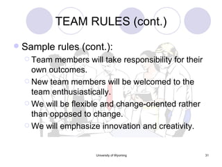 TEAM RULES (cont.) Sample rules (cont.): Team members will take responsibility for their own outcomes. New team members will be welcomed to the team enthusiastically. We will be flexible and change-oriented rather than opposed to change. We will emphasize innovation and creativity. 