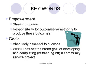 KEY WORDS Empowerment Sharing of power Responsibility for outcomes w/ authority to produce those outcomes Goals Absolutely essential to success WBHLI has set the broad goal of developing and completing (or handing off) a community service project 