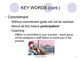KEY WORDS (cont.) Commitment Without commitment goals will not be reached Above all this means  participation! Coaching WBHLI is committed to your success – each group will be assigned a staff liaison to assist you in the process. 