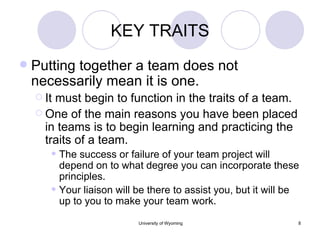 KEY TRAITS Putting together a team does not necessarily mean it is one. It must begin to function in the traits of a team. One of the main reasons you have been placed in teams is to begin learning and practicing the traits of a team. The success or failure of your team project will depend on to what degree you can incorporate these principles. Your liaison will be there to assist you, but it will be up to you to make your team work. 