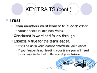 KEY TRAITS (cont.) Trust Team members must learn to trust each other. Actions speak louder than words. Consistent in word and follow-through. Especially true for the team leader. It will be up to your team to determine your leader. If your leader is not leading your team you will need to communicate that to them and your liaison. 