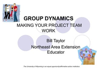 GROUP DYNAMICS   MAKING YOUR PROJECT TEAM WORK Bill Taylor Northeast Area Extension Educator The University of Wyoming is an equal opportunity/affirmative action institution. 