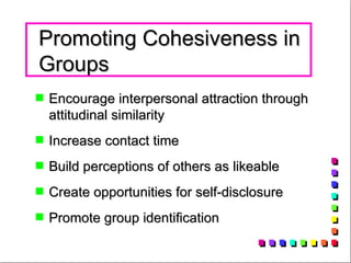 Promoting Cohesiveness in Groups Encourage interpersonal attraction through attitudinal similarity  Increase contact time Build perceptions of others as likeable Create opportunities for self-disclosure  Promote group identification 