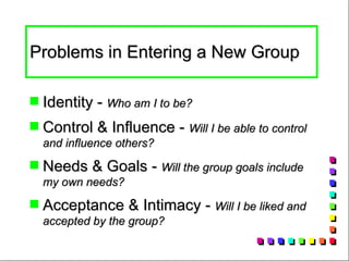 Problems in Entering a New Group  Identity -  Who am I to be? Control & Influence -  Will I be able to control and influence others? Needs & Goals -  Will the group goals include my own needs? Acceptance & Intimacy -  Will I be liked and accepted by the group?  