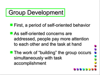 Group Development  First, a period of self-oriented behavior  As self-oriented concerns are addressed, people pay more attention to each other and the task at hand The work of “building” the group occurs simultaneously with task accomplishment 