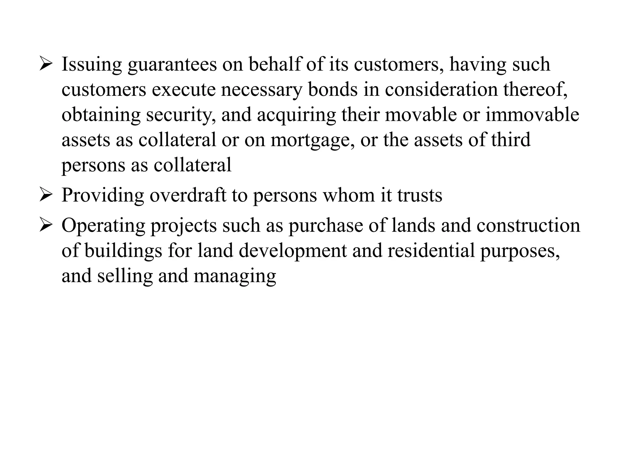  Issuing guarantees on behalf of its customers, having such
customers execute necessary bonds in consideration thereof,
obtaining security, and acquiring their movable or immovable
assets as collateral or on mortgage, or the assets of third
persons as collateral
 Providing overdraft to persons whom it trusts
 Operating projects such as purchase of lands and construction
of buildings for land development and residential purposes,
and selling and managing
 