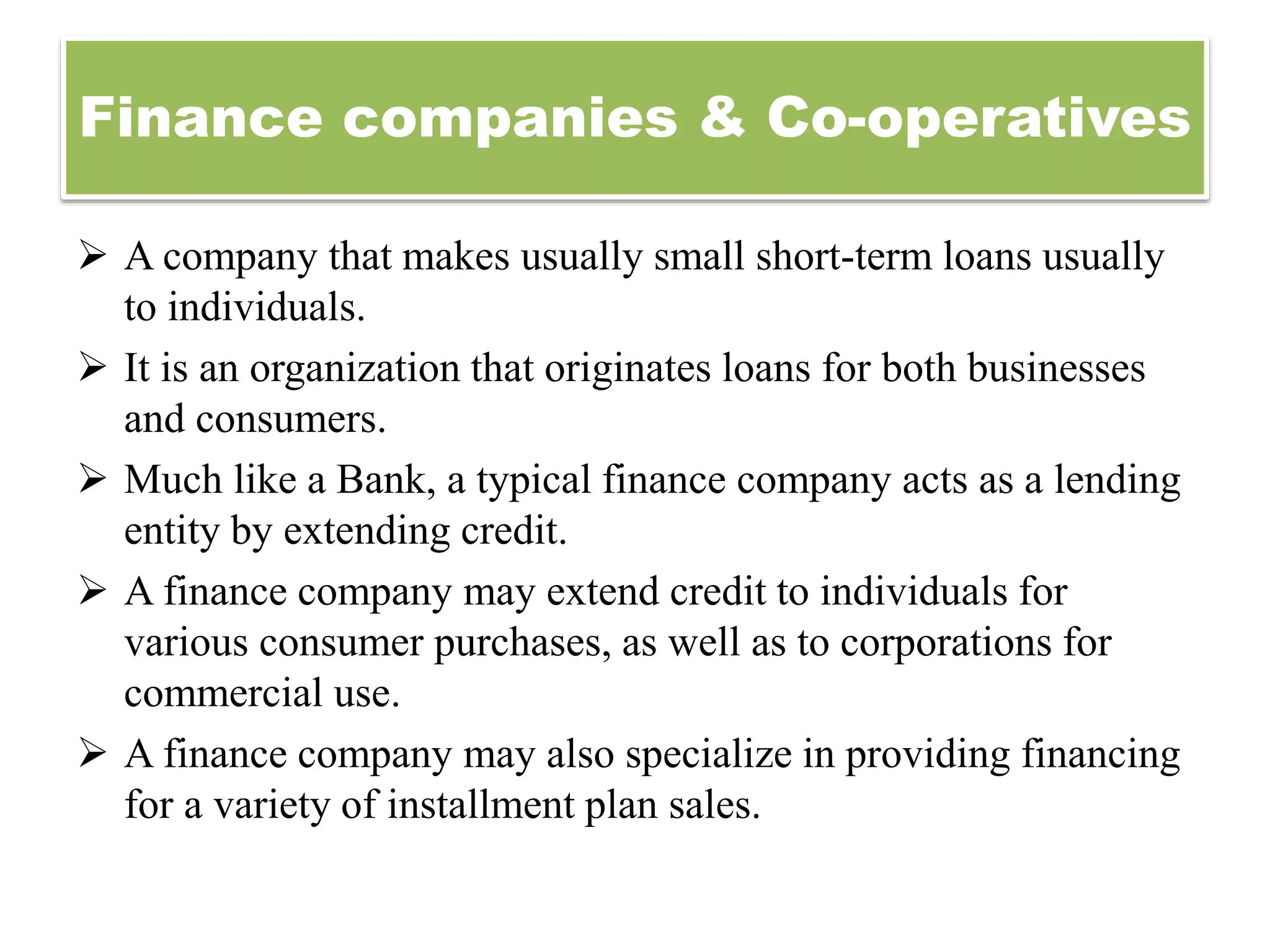 Finance companies & Co-operatives
 A company that makes usually small short-term loans usually
to individuals.
 It is an organization that originates loans for both businesses
and consumers.
 Much like a Bank, a typical finance company acts as a lending
entity by extending credit.
 A finance company may extend credit to individuals for
various consumer purchases, as well as to corporations for
commercial use.
 A finance company may also specialize in providing financing
for a variety of installment plan sales.
 