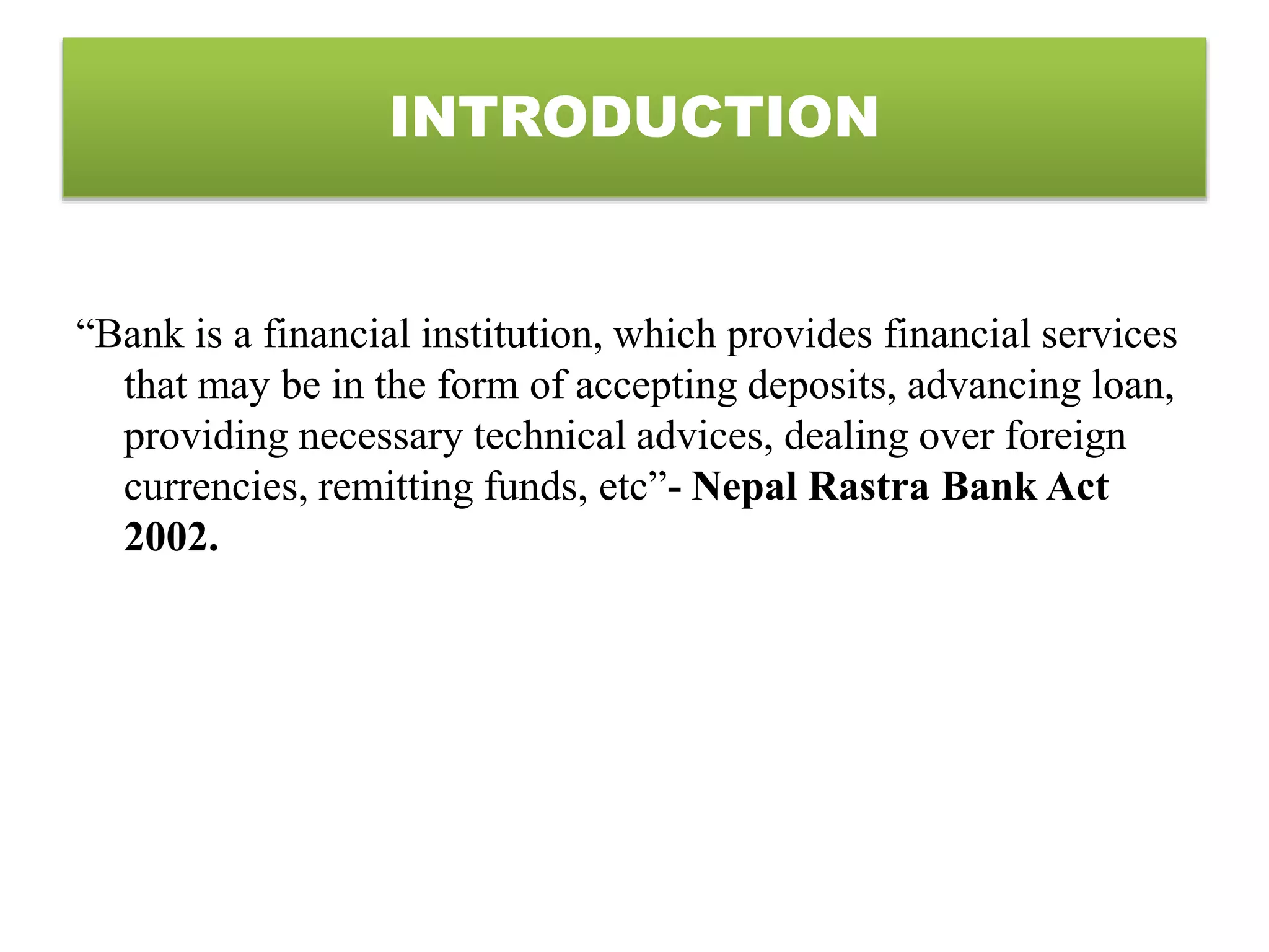 “Bank is a financial institution, which provides financial services
that may be in the form of accepting deposits, advancing loan,
providing necessary technical advices, dealing over foreign
currencies, remitting funds, etc”- Nepal Rastra Bank Act
2002.
INTRODUCTION
 