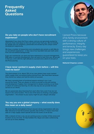 Do you take on people who don’t have recruitment
experience?
Absolutely! If you share the Proco values, and you are genuinely excited by
what you have read about us then we want to hear from you. We are looking
for people who are ambitious, passionate and excited by this unique career
development opportunity.
We have a number of researchers and consultants who joined us with little-to-
no recruitment experience – in fact, two of our top billers last year both came
from non-recruitment backgrounds.
If you are commercial, con dent and have experience in account management,
B2B sales or business development, then we want to hear from you. All we ask
is that you come with the right attitude to succeed and a desire to be part of
the Proco journey.
I have never worked in supply chain before – will this
hold me back?
The short answer is no. About 75% of our new starters have never worked
within supply chain recruitment before joining Proco. We hired them because
they shared our values and had the desire to succeed.
We have a growing team of functional experts working in our o ces
around the world. They are always on hand to provide on-the-job training
and development. Supply chain management is always evolving, so we have
a culture of continuous learning. It is the only way we can provide the best
service to our clients.
We are passionate about learning from each other here, even if we are not
based in the same location. This is one of the bene ts of being a truly global
organisation – the answer to your query might be just a Skype call away!
You say you are a global company – what exactly does
this mean on a daily basis?
We know that the word global is thrown around a lot by organisations with very
little relevance to how the business operates. But at Proco, it means more than
dots on a map; supply chains operate all over the world, so we do too.
With a network of nine o ces, we are working across a number of time zones and
locations at any one time. To help facilitate this, Skype and video conferencing
are set up on every desktop.
I joined Proco because
of its family environment
with a strong culture of
performance, integrity
and tenacity. Every day
brings new challenges
and experiences
guaranteed to keep you
on your toes.
Nathaniel Chapman, London
Frequently
Asked
Questions
||| | | | | | || BRIGHTON FRANKFURT HONG KONG LONDON MEXICO CITY NEW YORK SÃO PAULO SINGAPORE VANCOUVER ZUGB A N G K O K
 
