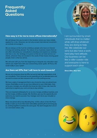How easy is it for me to move offices internationally?
We will always hire you to work in the location where you have initially
applied for a role. However, we not only accept international movement -
we actively encourage it.
We are always on the hunt for ambitious people who have an interest
in living and working abroad. The nature of our business means that we
are often relocating our consultants to develop and expand our existing
and new o ces. Our strategy is to grow so that we can best service our
clients, wherever they are located in the world. If that means moving good
people, that is what we will do.
We will work with you from the beginning to integrate any relocation aspi-
rations you might have with your overarching career goals. At Proco, the
world really is your oyster!
Are there set KPIs that I will have to work towards?
We are not a business driven by KPIs, but we do hold high expectations of all
our consultants. This is because we are expanding at an accelerated pace and
we want to ensure we take everyone with us on this exciting journey.
We have a style of management that is very di erent to many recruitment busi-
nesses. Essentially, as soon as you have delivered on your initial objec- tives
set by your manager, you will within the broad de nition of your role, have the
autonomy to organise your work and day-to-day activities.
This is an important philosophy for us: we are a hungry, ambitious business, and
we hire hungry, ambitious people. We, therefore, give you the opportunity and
autonomy you need to succeed. Your manager won’t sit on your shoulder or
micro-manage.
Many new joiners tell us how liberating they nd this culture. In fact, the Proco
family is made up of over 18 di erent nationalities speaking 16 di erent languag-
es, working together to achieve the same goal. This stems largely from one of
our core brand values; unity.
Frequently
Asked
Questions
I am surrounded by smart
individuals that no matter
what, will drop whatever
they are doing to help
me. We celebrate our
wins but also have a work
hard play hard attitude.
Our business can be
like a roller coaster ride
and everyone is here to
support each other.
Shara Alter, New York
||| | | | | | || BRIGHTON FRANKFURT HONG KONG LONDON MEXICO CITY NEW YORK SÃO PAULO SINGAPORE VANCOUVER ZUGB A N G K O K
 