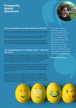 How do consultants work with researchers at Proco?
We have a ratio of one researcher to every two consultants. We find that this is
the perfect combination to allow consultants to deliver the best for our clients.
Our integrated worldwide team of researchers play a pivotal role in identifying,
sourcing, building and developing relationships with our candidates.
They map the market and proactively develop a candidate pool of specialist talent
for our clients on a daily basis. They are the foundation of the Proco business
model and provide consultants with the insight and market intelligence they need.
You keep talking about a challenger brand – what does
this mean?
We are very proud to be a challenger brand; it is part of our DNA. This means
that as a business, our goal is to go against the grain and do things differently.
Yes, we know all recruitment companies say this, but as a relatively young busi-
ness, we have no other option but to be different. It is the only way that
we can continue to achieve success and grow our market share.
Some iconic challenger brands include Virgin, Innocent and Benefit Cosmetics.
All of these brands have the common challenger brand mentality and a very
clear outspoken brand personality. We are passionate about reinventing the
world of recruitment for our clients, our candidates and just as importantly the
people who work for us.
What does this mean from a recruitment perspective? As a relatively new
business we know that doing things right the first time is paramount – we go
above and beyond on every mandate not only because we genuinely enjoy
what we do, but because we need to continue to impress our clients. We also
offer the industry a unique approach to executive search and have a very clear
point of difference from our competitors.
Frequently
Asked
Questions
The culture here is
honestly very heart-
warming. Although we
are in a sales-driven
job, the people here
are good people with
kind hearts. They
believe and do their
best to help people
which is something that
aligns with my personal
motivations and ethics.
Stephanie Hui, Hong Kong
||| | | | | | || BRIGHTON FRANKFURT HONG KONG LONDON MEXICO CITY NEW YORK SÃO PAULO SINGAPORE VANCOUVER ZUGB A N G K O K
 