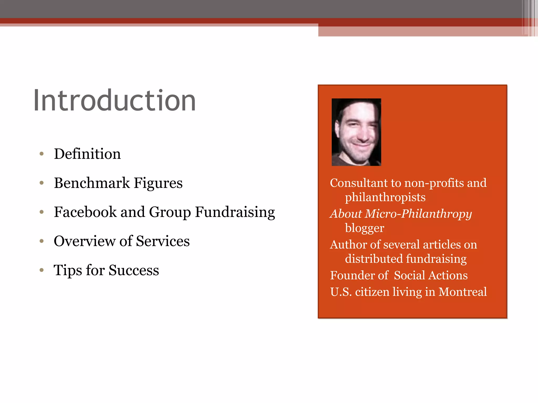 Introduction Definition Benchmark Figures Facebook and Group Fundraising Overview of Services Tips for Success Consultant to non-profits and philanthropists About Micro-Philanthropy  blogger Author of several articles on distributed fundraising Founder of  Social Actions U.S. citizen living in Montreal 