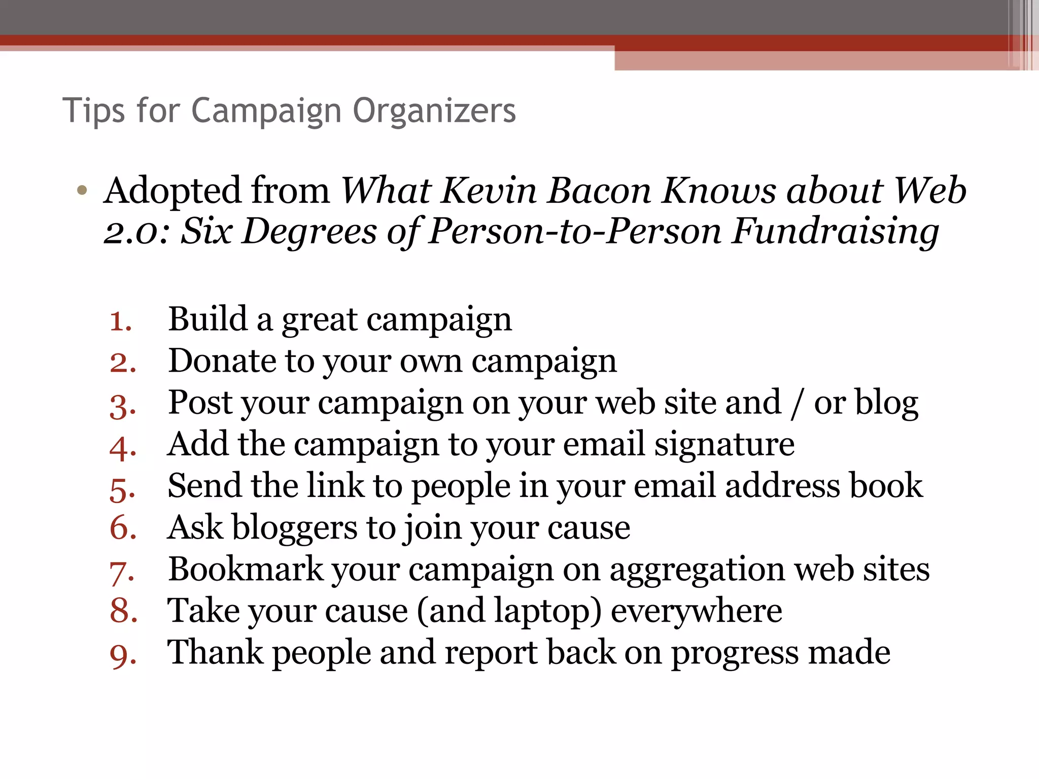 Tips for Campaign Organizers Adopted from  What Kevin Bacon Knows about Web 2.0: Six Degrees of Person-to-Person Fundraising Build a great campaign Donate to your own campaign Post your campaign on your web site and / or blog Add the campaign to your email signature Send the link to people in your email address book Ask bloggers to join your cause Bookmark your campaign on aggregation web sites Take your cause (and laptop) everywhere Thank people and report back on progress made 