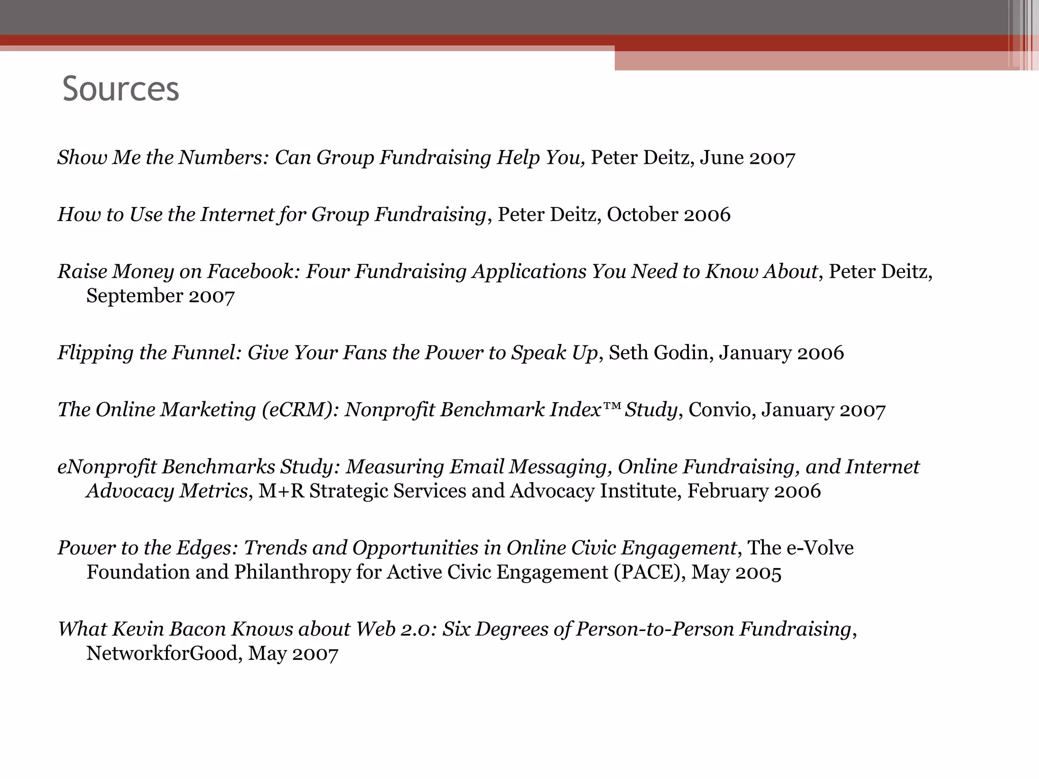 Sources Show Me the Numbers: Can Group Fundraising Help You,  Peter Deitz, June 2007 How to Use the Internet for Group Fundraising , Peter Deitz, October 2006 Raise Money on Facebook: Four Fundraising Applications You Need to Know About , Peter Deitz, September 2007 Flipping the Funnel: Give Your Fans the Power to Speak Up , Seth Godin, January 2006 The Online Marketing (eCRM): Nonprofit Benchmark Index™ Study , Convio, January 2007 eNonprofit Benchmarks Study: Measuring Email Messaging, Online Fundraising, and Internet Advocacy Metrics , M+R Strategic Services and Advocacy Institute, February 2006 Power to the Edges: Trends and Opportunities in Online Civic Engagement , The e-Volve Foundation and Philanthropy for Active Civic Engagement (PACE), May 2005 What Kevin Bacon Knows about Web 2.0: Six Degrees of Person-to-Person Fundraising , NetworkforGood, May 2007 