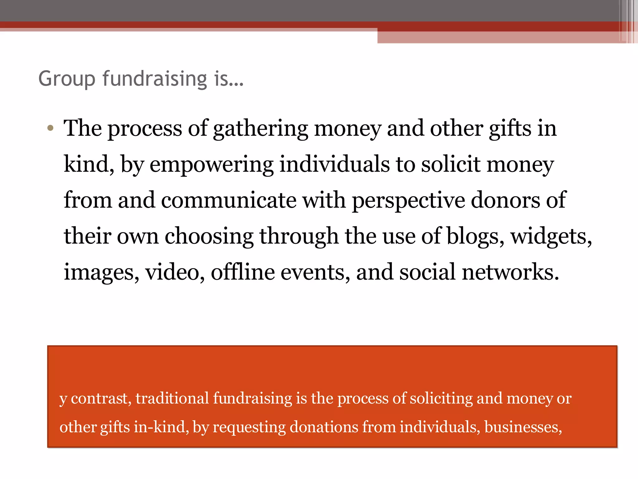 Group fundraising is… The process of gathering money and other gifts in kind, by empowering individuals to solicit money from and communicate with perspective donors of their own choosing through the use of blogs, widgets, images, video, offline events, and social networks. By contrast, traditional fundraising is the process of soliciting and money or other gifts in-kind, by requesting donations from individuals, businesses, charitable foundations, or governmental agencies.  