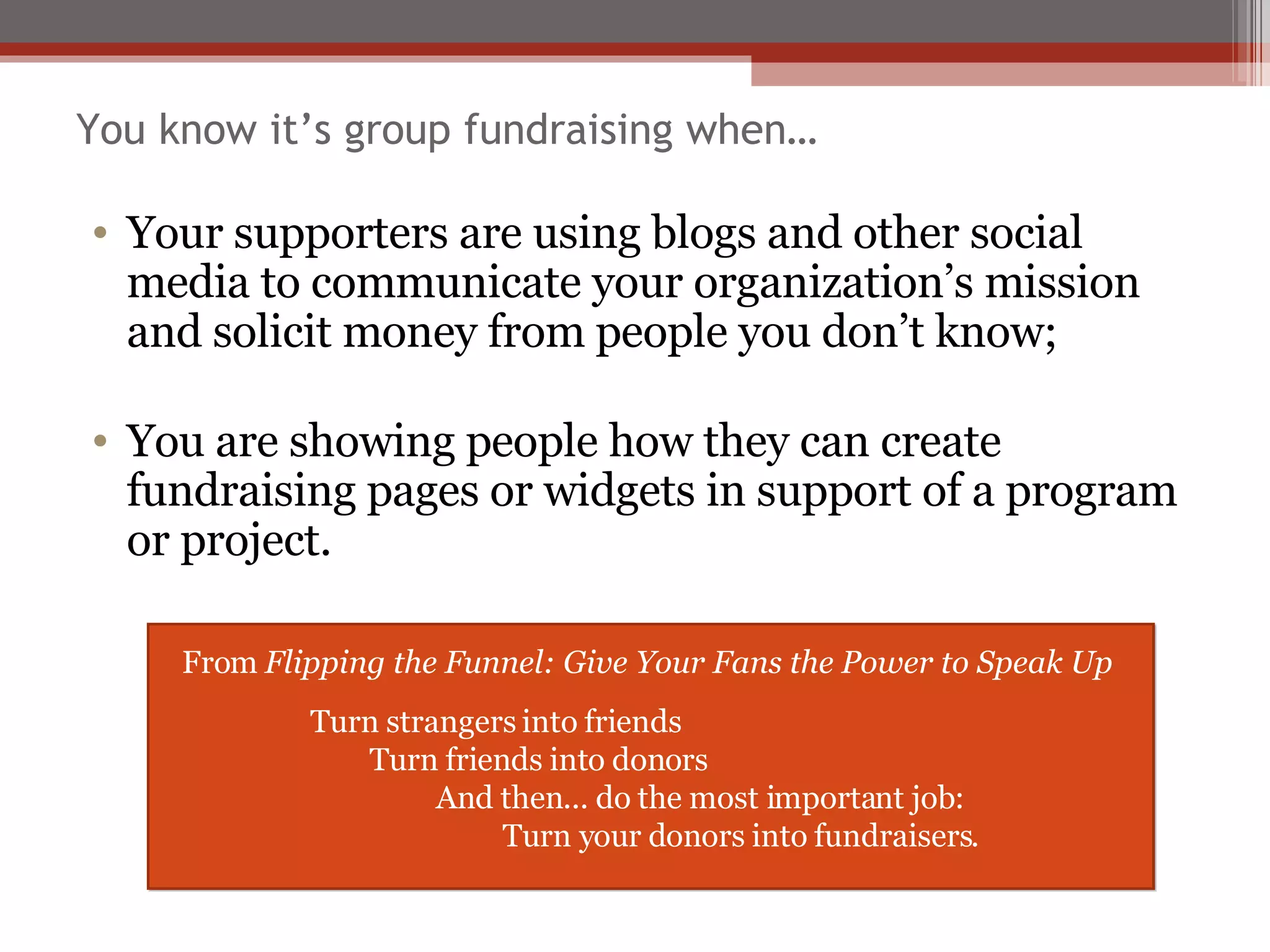 You know it’s group fundraising when… Your supporters are using blogs and other social media to communicate your organization’s mission and solicit money from people you don’t know; You are showing people how they can create fundraising pages or widgets in support of a program or project. From  Flipping the Funnel: Give Your Fans the Power to Speak Up Turn strangers into friends   Turn friends into donors And then... do the most important job:   Turn your donors into fundraisers. 