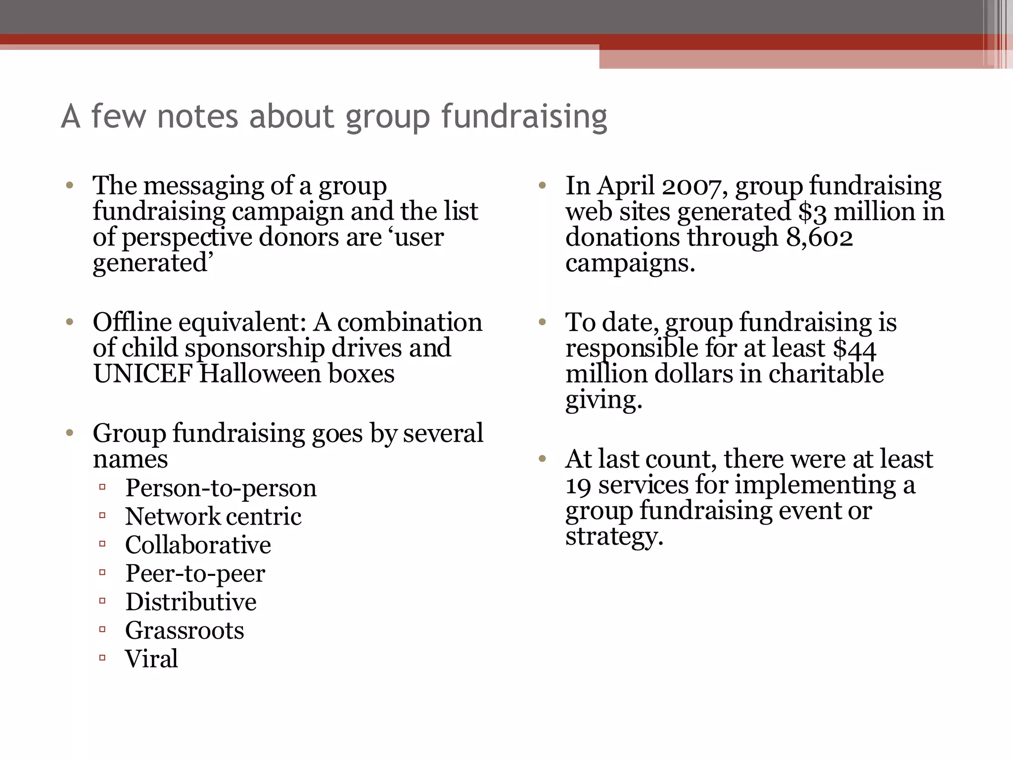 A few notes about group fundraising The messaging of a group fundraising campaign and the list of perspective donors are ‘user generated’ Offline equivalent: A combination of child sponsorship drives and UNICEF Halloween boxes Group fundraising goes by several names Person-to-person Network centric Collaborative Peer-to-peer  Distributive Grassroots Viral In April 2007, group fundraising web sites generated $3 million in donations through 8,602 campaigns. To date, group fundraising is responsible for at least $44 million dollars in charitable giving. At last count, there were at least 19 services for implementing a group fundraising event or strategy. 