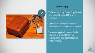 Mouse - 1964
 It be created by Doug Engelbart in
his lab at Stanford Research
Institute
 "It was nicknamed the mouse
because the tail came out the end
 A mouse typically controls the
motion of a pointer in two
dimensions in a graphical user
interface (GUI)
 