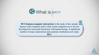 HCI (human-computer interaction) is the study of how people
interact with computers and to what extent computers are or are not
developed for successful interaction with human beings. A significant
number of major corporations and academic institutions now study
HCI.
What is HCI?
 