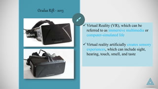 Oculus Rift - 2013
 Virtual Reality (VR), which can be
referred to as immersive multimedia or
computer-simulated life
 Virtual reality artificially creates sensory
experiences, which can include sight,
hearing, touch, smell, and taste
 
