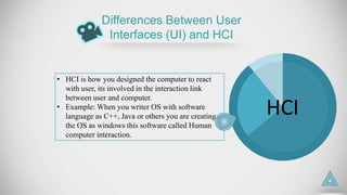 HCI
• HCI is how you designed the computer to react
with user, its involved in the interaction link
between user and computer.
• Example: When you writer OS with software
language as C++, Java or others you are creating
the OS as windows this software called Human
computer interaction.
Differences Between User
Interfaces (UI) and HCI
 