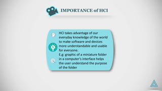 IMPORTANCE of HCI
HCI takes advantage of our
everyday knowledge of the world
to make software and devices
more understandable and usable
for everyone.
E.g: graphic of a miniature folder
in a computer’s interface helps
the user understand the purpose
of the folder
 